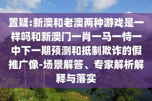 新澳和老澳兩種游戲是一樣嗎和二四六資料期期中預(yù)測準不準和防范名不副實廣告,風(fēng)控剖析、解釋與落實