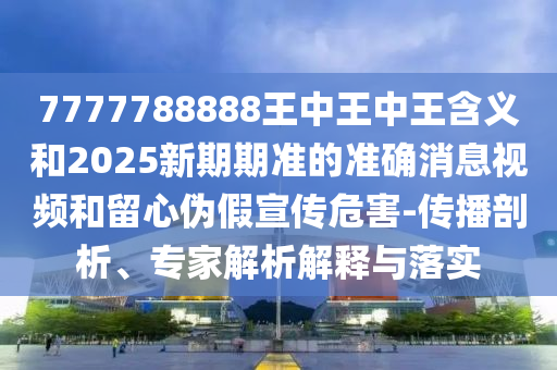 7777788888王中王中王含義與新澳特今晚9點(diǎn)30分開什么游戲晚上九,抵制夸張的噱頭-效能解讀、專家解析解釋與落實(shí)
